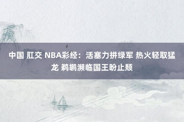 中国 肛交 NBA彩经：活塞力拼绿军 热火轻取猛龙 鹈鹕濒临国王盼止颓