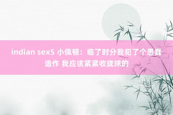 indian sex5 小佩顿：临了时分我犯了个愚蠢造作 我应该紧紧收拢球的