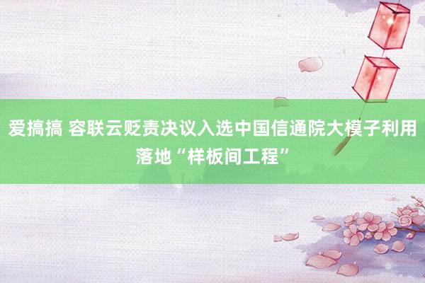 爱搞搞 容联云贬责决议入选中国信通院大模子利用落地“样板间工程”