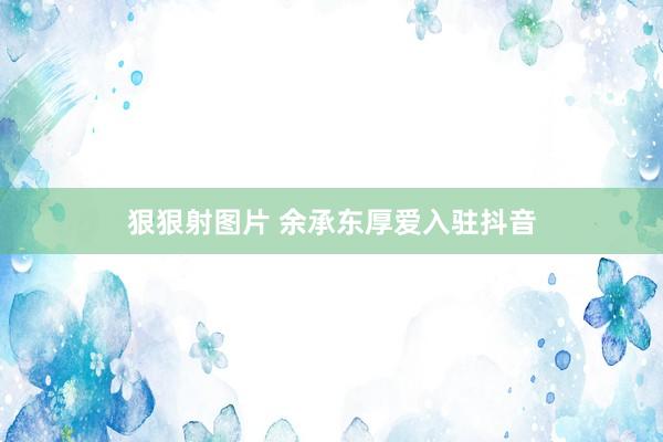 狠狠射图片 余承东厚爱入驻抖音