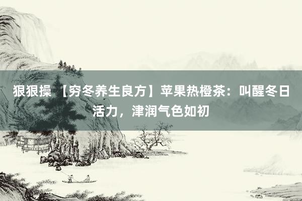 狠狠操 【穷冬养生良方】苹果热橙茶：叫醒冬日活力，津润气色如初