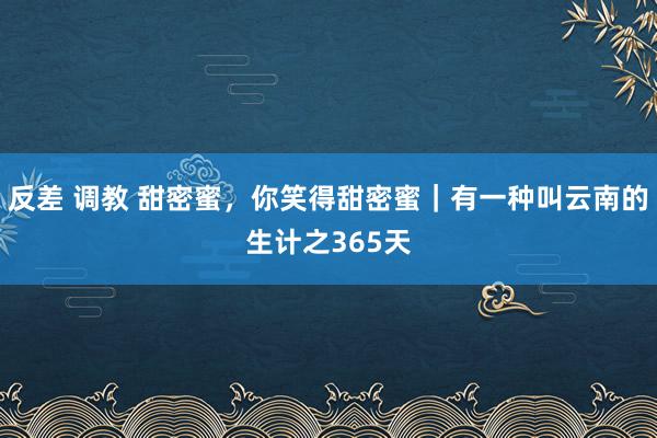 反差 调教 甜密蜜，你笑得甜密蜜｜有一种叫云南的生计之365天