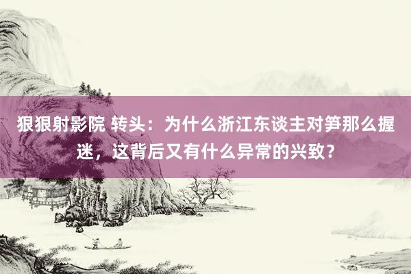 狠狠射影院 转头：为什么浙江东谈主对笋那么握迷，这背后又有什么异常的兴致？