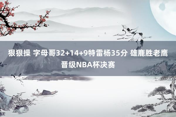 狠狠操 字母哥32+14+9特雷杨35分 雄鹿胜老鹰晋级NBA杯决赛