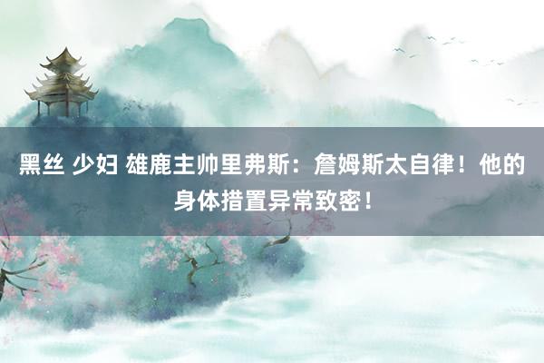 黑丝 少妇 雄鹿主帅里弗斯：詹姆斯太自律！他的身体措置异常致密！