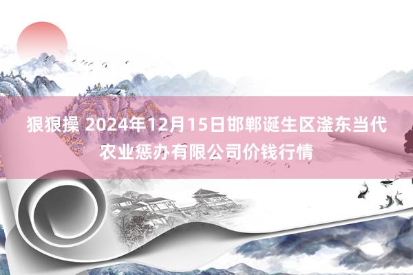 狠狠操 2024年12月15日邯郸诞生区滏东当代农业惩办有限公司价钱行情