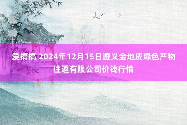 爱搞搞 2024年12月15日遵义金地皮绿色产物往返有限公司价钱行情