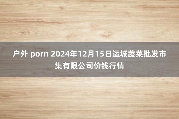 户外 porn 2024年12月15日运城蔬菜批发市集有限公司价钱行情