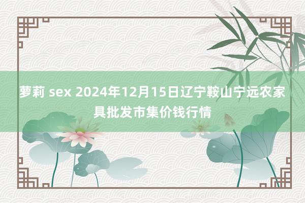 萝莉 sex 2024年12月15日辽宁鞍山宁远农家具批发市集价钱行情