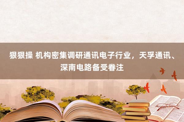狠狠操 机构密集调研通讯电子行业，天孚通讯、深南电路备受眷注