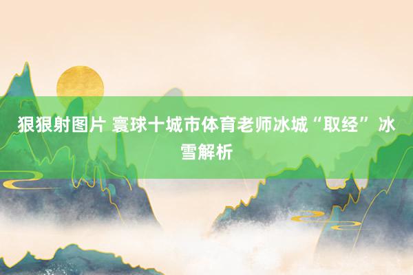 狠狠射图片 寰球十城市体育老师冰城“取经” 冰雪解析
