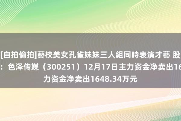[自拍偷拍]藝校美女孔雀妹妹三人組同時表演才藝 股票行情快报：色泽传媒（300251）12月17日主力资金净卖出1648.34万元
