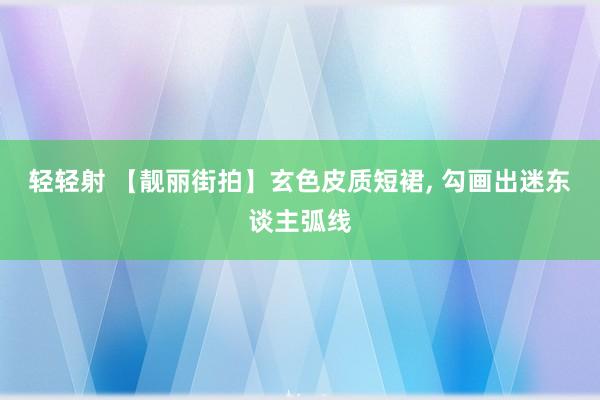 轻轻射 【靓丽街拍】玄色皮质短裙， 勾画出迷东谈主弧线