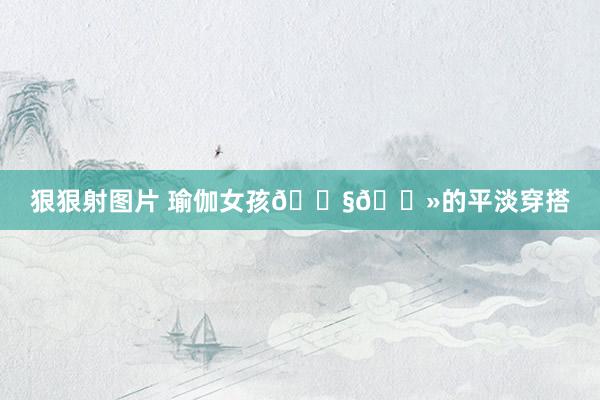 狠狠射图片 瑜伽女孩👧🏻的平淡穿搭