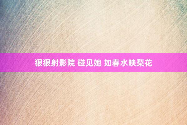 狠狠射影院 碰见她 如春水映梨花