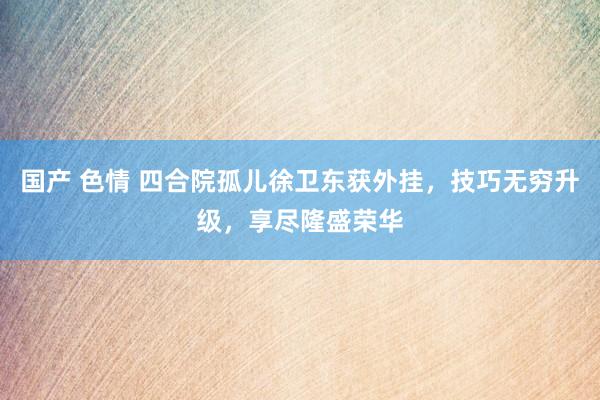 国产 色情 四合院孤儿徐卫东获外挂，技巧无穷升级，享尽隆盛荣华