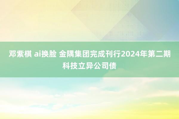 邓紫棋 ai换脸 金隅集团完成刊行2024年第二期科技立异公司债