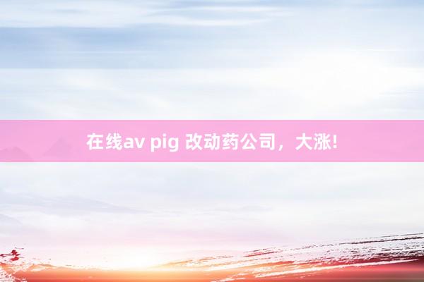 在线av pig 改动药公司，大涨!