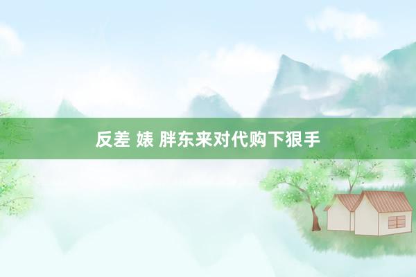 反差 婊 胖东来对代购下狠手