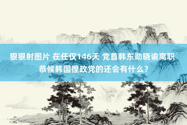 狠狠射图片 在任仅146天 党首韩东勋晓谕离职 恭候韩国捏政党的还会有什么？