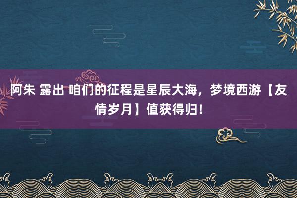 阿朱 露出 咱们的征程是星辰大海，梦境西游【友情岁月】值获得归！