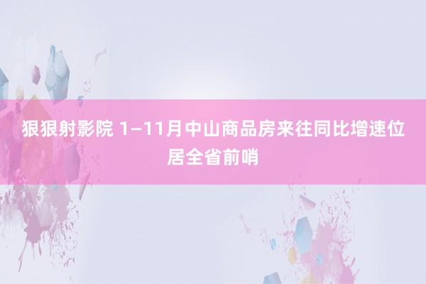 狠狠射影院 1—11月中山商品房来往同比增速位居全省前哨