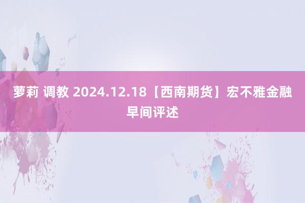 萝莉 调教 2024.12.18【西南期货】宏不雅金融早间评述