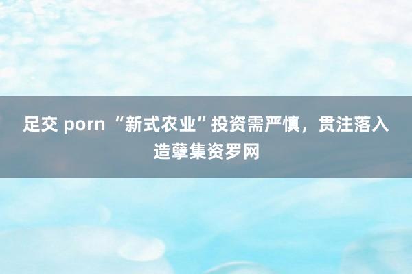 足交 porn “新式农业”投资需严慎，贯注落入造孽集资罗网