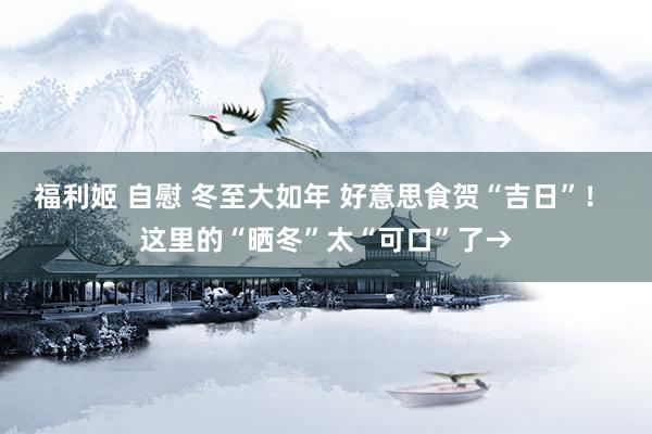 福利姬 自慰 冬至大如年 好意思食贺“吉日”！ 这里的“晒冬”太“可口”了→