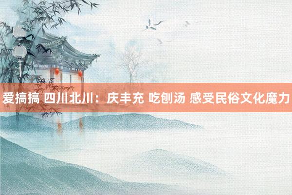 爱搞搞 四川北川：庆丰充 吃刨汤 感受民俗文化魔力