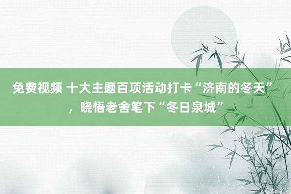 免费视频 十大主题百项活动打卡“济南的冬天” ，晓悟老舍笔下“冬日泉城”