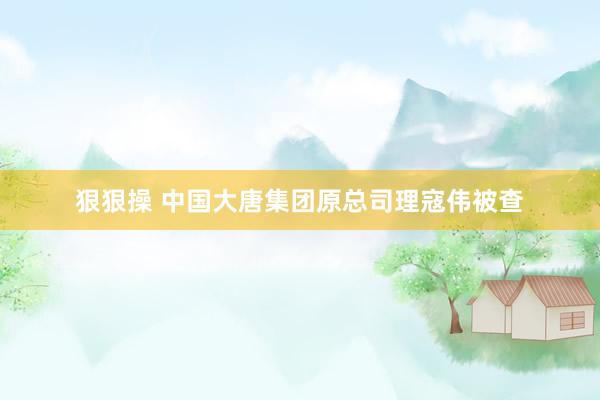 狠狠操 中国大唐集团原总司理寇伟被查