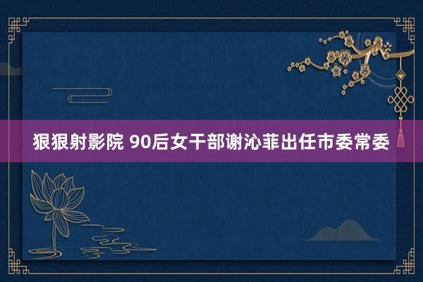 狠狠射影院 90后女干部谢沁菲出任市委常委