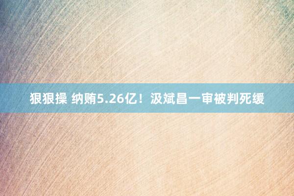 狠狠操 纳贿5.26亿！汲斌昌一审被判死缓