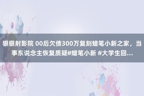 狠狠射影院 00后欠债300万复刻蜡笔小新之家，当事东说念主恢复质疑#蜡笔小新 #大学生回...