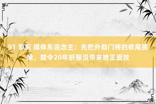 91 萝莉 媒体东说念主：先把外助门将的收尾拔除，禁令20年折服没带来啥正面效