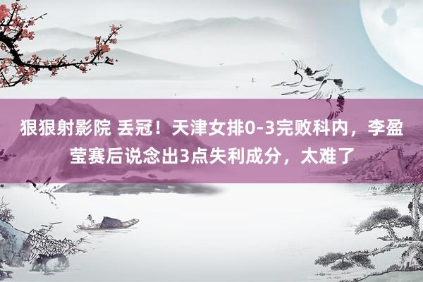 狠狠射影院 丢冠！天津女排0-3完败科内，李盈莹赛后说念出3点失利成分，太难了