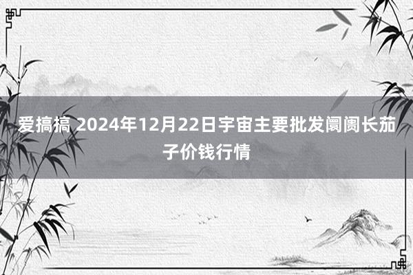 爱搞搞 2024年12月22日宇宙主要批发阛阓长茄子价钱行情