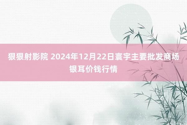 狠狠射影院 2024年12月22日寰宇主要批发商场银耳价钱行情