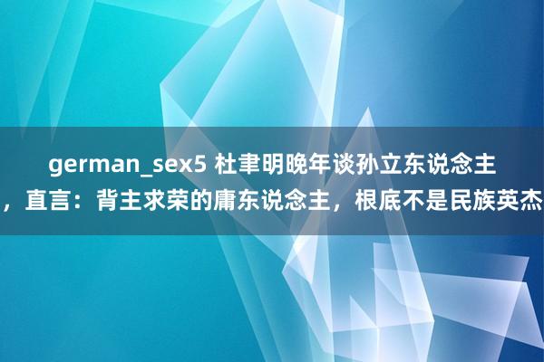 german_sex5 杜聿明晚年谈孙立东说念主，直言：背主求荣的庸东说念主，根底不是民族英杰