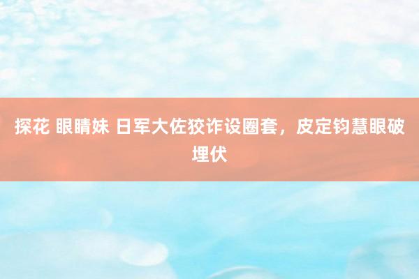 探花 眼睛妹 日军大佐狡诈设圈套，皮定钧慧眼破埋伏