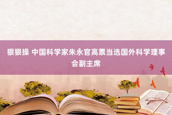狠狠操 中国科学家朱永官高票当选国外科学理事会副主席