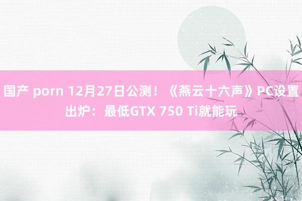 国产 porn 12月27日公测！《燕云十六声》PC设置出炉：最低GTX 750 Ti就能玩