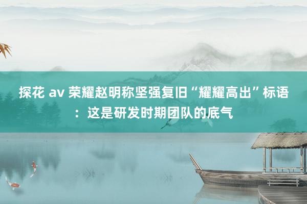 探花 av 荣耀赵明称坚强复旧“耀耀高出”标语：这是研发时期团队的底气