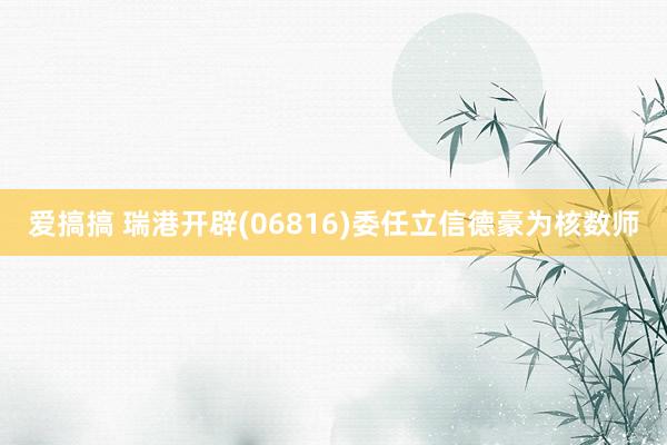 爱搞搞 瑞港开辟(06816)委任立信德豪为核数师