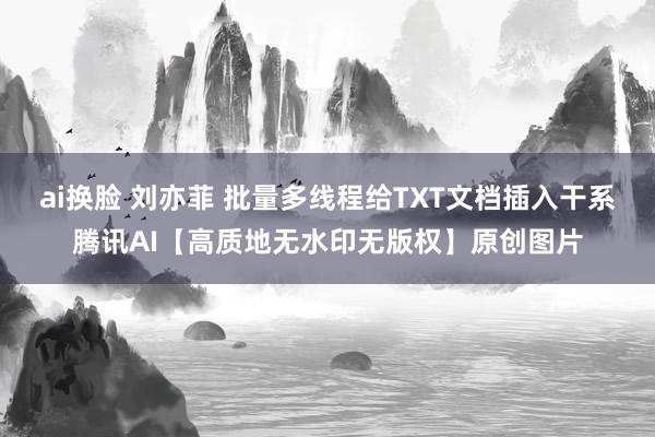 ai换脸 刘亦菲 批量多线程给TXT文档插入干系腾讯AI【高质地无水印无版权】原创图片