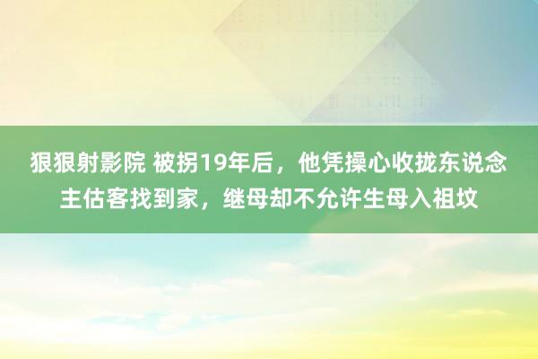 狠狠射影院 被拐19年后，他凭操心收拢东说念主估客找到家，继母却不允许生母入祖坟