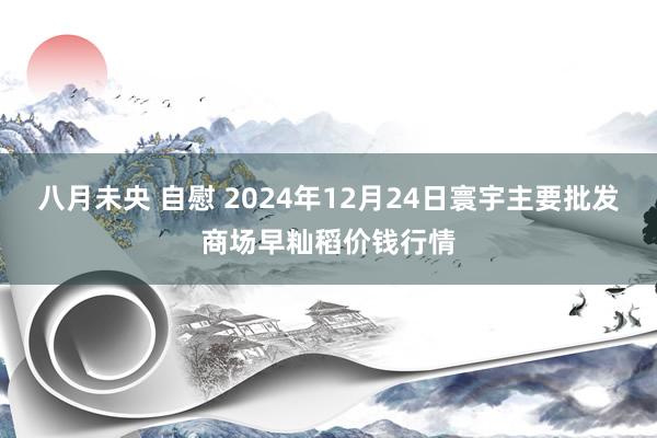 八月未央 自慰 2024年12月24日寰宇主要批发商场早籼稻价钱行情