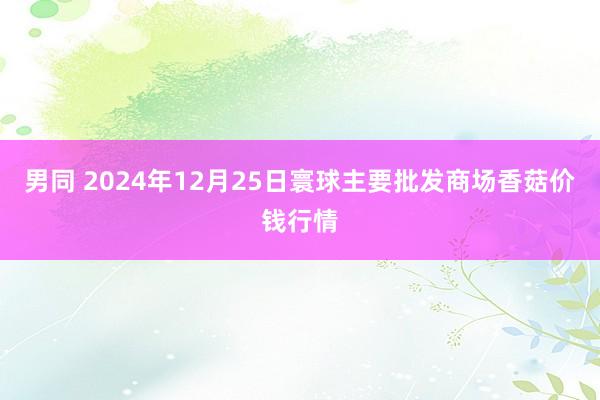 男同 2024年12月25日寰球主要批发商场香菇价钱行情