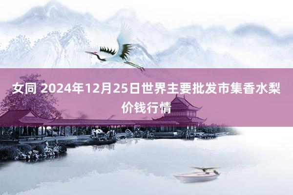 女同 2024年12月25日世界主要批发市集香水梨价钱行情